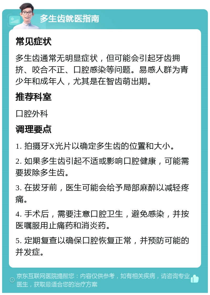 多生齿就医指南 常见症状 多生齿通常无明显症状，但可能会引起牙齿拥挤、咬合不正、口腔感染等问题。易感人群为青少年和成年人，尤其是在智齿萌出期。 推荐科室 口腔外科 调理要点 1. 拍摄牙X光片以确定多生齿的位置和大小。 2. 如果多生齿引起不适或影响口腔健康，可能需要拔除多生齿。 3. 在拔牙前，医生可能会给予局部麻醉以减轻疼痛。 4. 手术后，需要注意口腔卫生，避免感染，并按医嘱服用止痛药和消炎药。 5. 定期复查以确保口腔恢复正常，并预防可能的并发症。