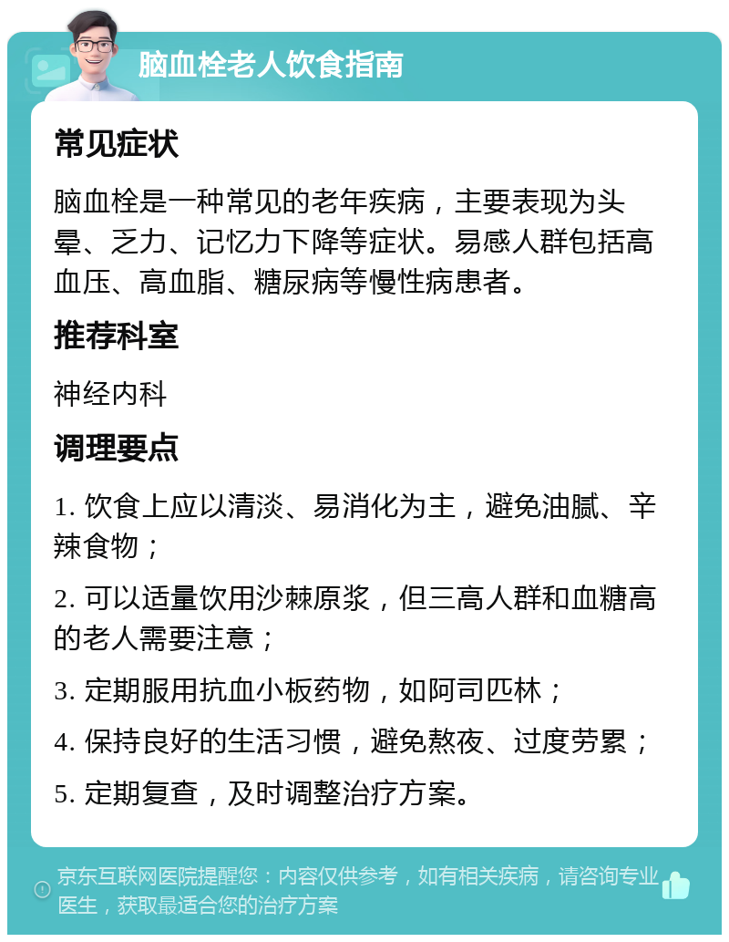 脑血栓老人饮食指南 常见症状 脑血栓是一种常见的老年疾病，主要表现为头晕、乏力、记忆力下降等症状。易感人群包括高血压、高血脂、糖尿病等慢性病患者。 推荐科室 神经内科 调理要点 1. 饮食上应以清淡、易消化为主，避免油腻、辛辣食物； 2. 可以适量饮用沙棘原浆，但三高人群和血糖高的老人需要注意； 3. 定期服用抗血小板药物，如阿司匹林； 4. 保持良好的生活习惯，避免熬夜、过度劳累； 5. 定期复查，及时调整治疗方案。