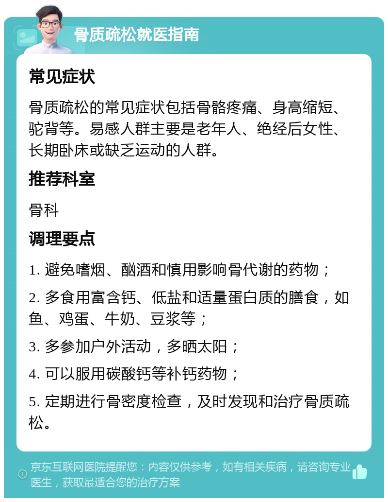 骨质疏松就医指南 常见症状 骨质疏松的常见症状包括骨骼疼痛、身高缩短、驼背等。易感人群主要是老年人、绝经后女性、长期卧床或缺乏运动的人群。 推荐科室 骨科 调理要点 1. 避免嗜烟、酗酒和慎用影响骨代谢的药物； 2. 多食用富含钙、低盐和适量蛋白质的膳食，如鱼、鸡蛋、牛奶、豆浆等； 3. 多参加户外活动，多晒太阳； 4. 可以服用碳酸钙等补钙药物； 5. 定期进行骨密度检查，及时发现和治疗骨质疏松。