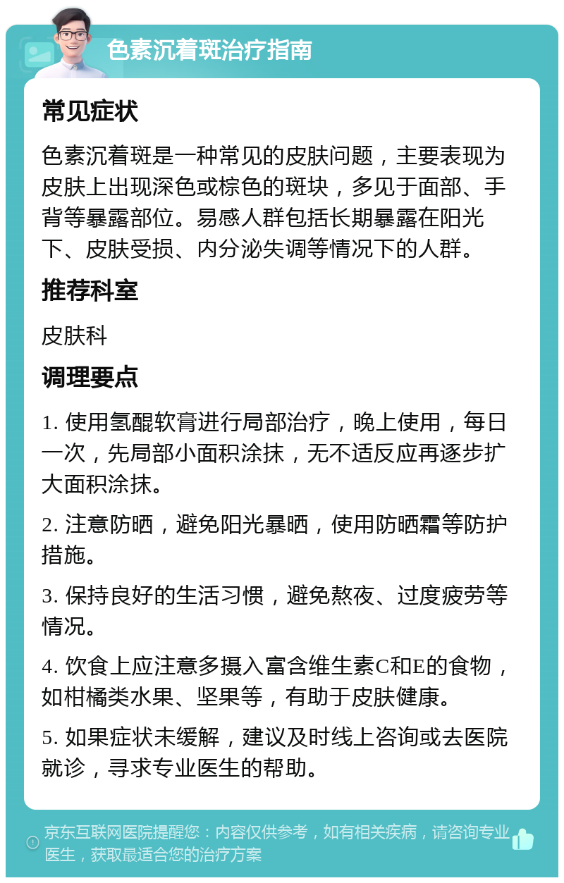 色素沉着斑治疗指南 常见症状 色素沉着斑是一种常见的皮肤问题，主要表现为皮肤上出现深色或棕色的斑块，多见于面部、手背等暴露部位。易感人群包括长期暴露在阳光下、皮肤受损、内分泌失调等情况下的人群。 推荐科室 皮肤科 调理要点 1. 使用氢醌软膏进行局部治疗，晚上使用，每日一次，先局部小面积涂抹，无不适反应再逐步扩大面积涂抹。 2. 注意防晒，避免阳光暴晒，使用防晒霜等防护措施。 3. 保持良好的生活习惯，避免熬夜、过度疲劳等情况。 4. 饮食上应注意多摄入富含维生素C和E的食物，如柑橘类水果、坚果等，有助于皮肤健康。 5. 如果症状未缓解，建议及时线上咨询或去医院就诊，寻求专业医生的帮助。