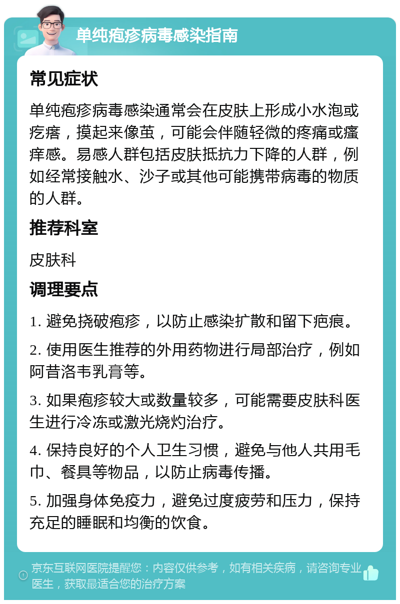 单纯疱疹病毒感染指南 常见症状 单纯疱疹病毒感染通常会在皮肤上形成小水泡或疙瘩，摸起来像茧，可能会伴随轻微的疼痛或瘙痒感。易感人群包括皮肤抵抗力下降的人群，例如经常接触水、沙子或其他可能携带病毒的物质的人群。 推荐科室 皮肤科 调理要点 1. 避免挠破疱疹，以防止感染扩散和留下疤痕。 2. 使用医生推荐的外用药物进行局部治疗，例如阿昔洛韦乳膏等。 3. 如果疱疹较大或数量较多，可能需要皮肤科医生进行冷冻或激光烧灼治疗。 4. 保持良好的个人卫生习惯，避免与他人共用毛巾、餐具等物品，以防止病毒传播。 5. 加强身体免疫力，避免过度疲劳和压力，保持充足的睡眠和均衡的饮食。