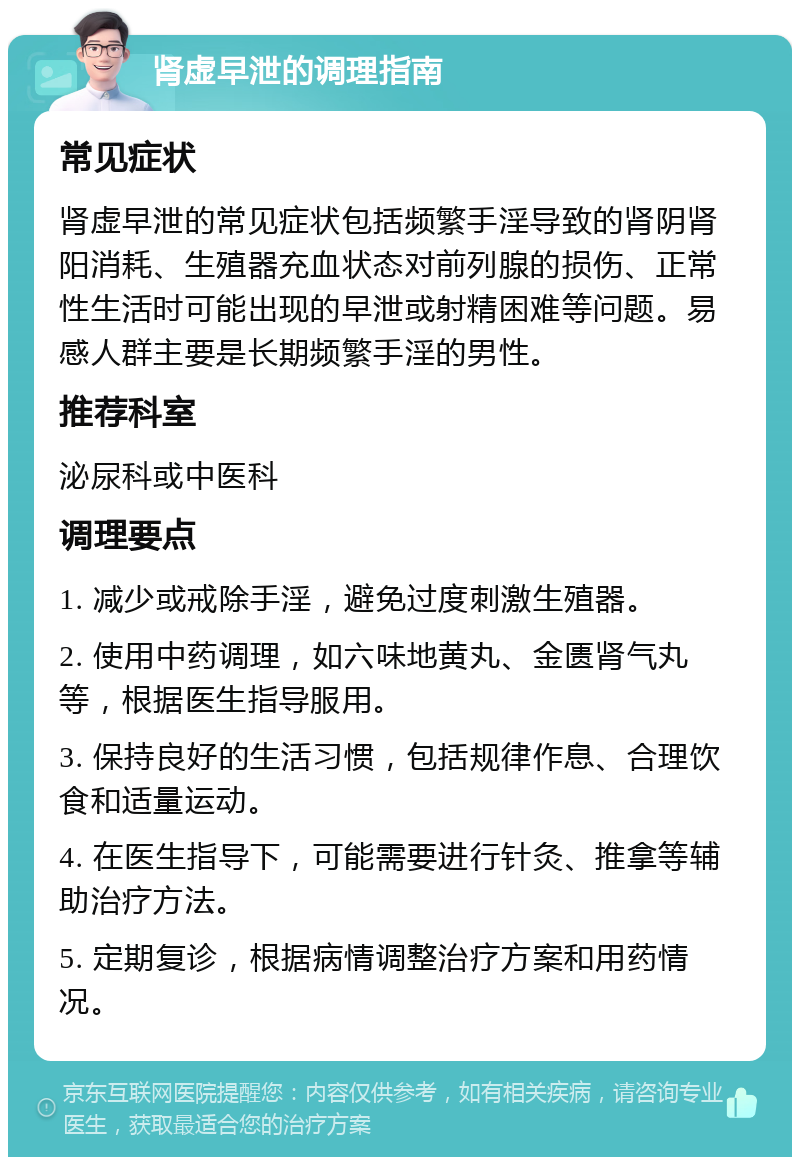 肾虚早泄的调理指南 常见症状 肾虚早泄的常见症状包括频繁手淫导致的肾阴肾阳消耗、生殖器充血状态对前列腺的损伤、正常性生活时可能出现的早泄或射精困难等问题。易感人群主要是长期频繁手淫的男性。 推荐科室 泌尿科或中医科 调理要点 1. 减少或戒除手淫，避免过度刺激生殖器。 2. 使用中药调理，如六味地黄丸、金匮肾气丸等，根据医生指导服用。 3. 保持良好的生活习惯，包括规律作息、合理饮食和适量运动。 4. 在医生指导下，可能需要进行针灸、推拿等辅助治疗方法。 5. 定期复诊，根据病情调整治疗方案和用药情况。