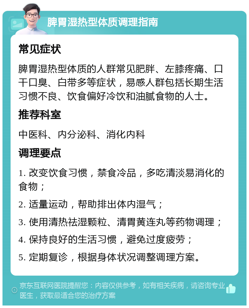 脾胃湿热型体质调理指南 常见症状 脾胃湿热型体质的人群常见肥胖、左膝疼痛、口干口臭、白带多等症状，易感人群包括长期生活习惯不良、饮食偏好冷饮和油腻食物的人士。 推荐科室 中医科、内分泌科、消化内科 调理要点 1. 改变饮食习惯，禁食冷品，多吃清淡易消化的食物； 2. 适量运动，帮助排出体内湿气； 3. 使用清热祛湿颗粒、清胃黄连丸等药物调理； 4. 保持良好的生活习惯，避免过度疲劳； 5. 定期复诊，根据身体状况调整调理方案。