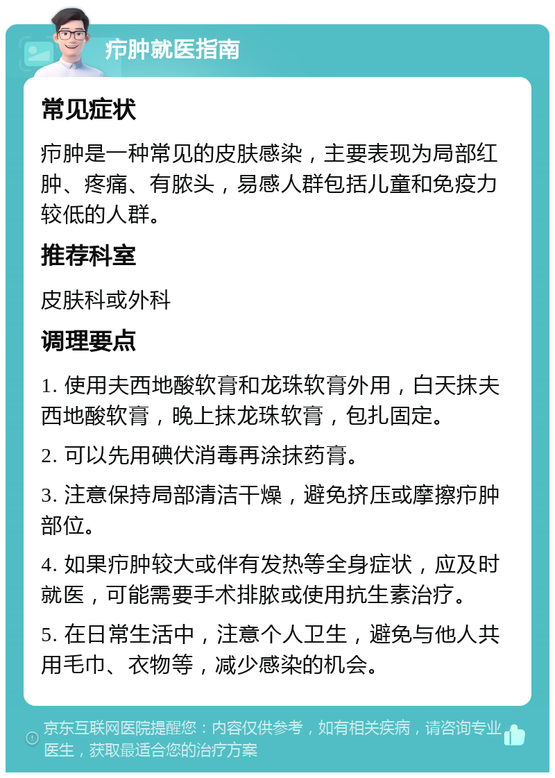 疖肿就医指南 常见症状 疖肿是一种常见的皮肤感染，主要表现为局部红肿、疼痛、有脓头，易感人群包括儿童和免疫力较低的人群。 推荐科室 皮肤科或外科 调理要点 1. 使用夫西地酸软膏和龙珠软膏外用，白天抹夫西地酸软膏，晚上抹龙珠软膏，包扎固定。 2. 可以先用碘伏消毒再涂抹药膏。 3. 注意保持局部清洁干燥，避免挤压或摩擦疖肿部位。 4. 如果疖肿较大或伴有发热等全身症状，应及时就医，可能需要手术排脓或使用抗生素治疗。 5. 在日常生活中，注意个人卫生，避免与他人共用毛巾、衣物等，减少感染的机会。