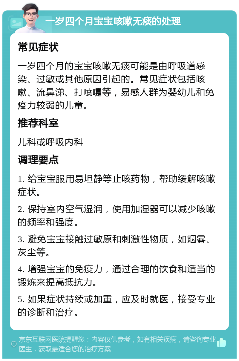 一岁四个月宝宝咳嗽无痰的处理 常见症状 一岁四个月的宝宝咳嗽无痰可能是由呼吸道感染、过敏或其他原因引起的。常见症状包括咳嗽、流鼻涕、打喷嚏等，易感人群为婴幼儿和免疫力较弱的儿童。 推荐科室 儿科或呼吸内科 调理要点 1. 给宝宝服用易坦静等止咳药物，帮助缓解咳嗽症状。 2. 保持室内空气湿润，使用加湿器可以减少咳嗽的频率和强度。 3. 避免宝宝接触过敏原和刺激性物质，如烟雾、灰尘等。 4. 增强宝宝的免疫力，通过合理的饮食和适当的锻炼来提高抵抗力。 5. 如果症状持续或加重，应及时就医，接受专业的诊断和治疗。