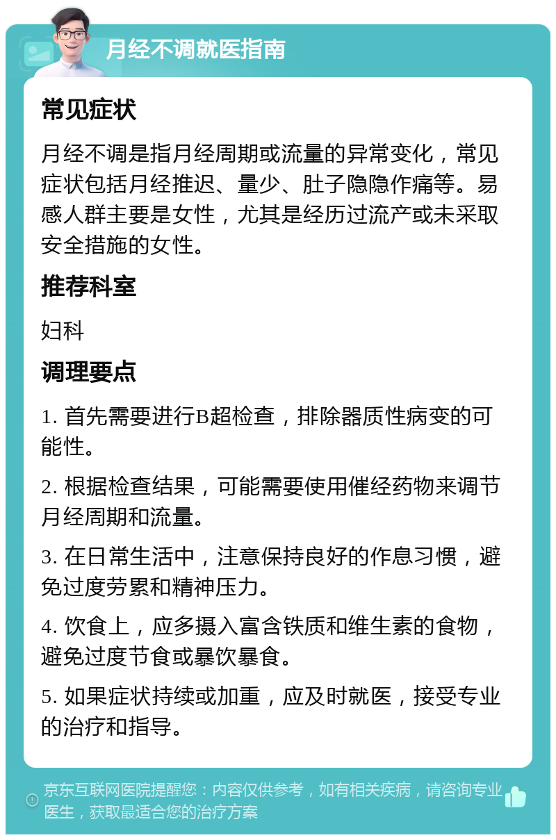 月经不调就医指南 常见症状 月经不调是指月经周期或流量的异常变化，常见症状包括月经推迟、量少、肚子隐隐作痛等。易感人群主要是女性，尤其是经历过流产或未采取安全措施的女性。 推荐科室 妇科 调理要点 1. 首先需要进行B超检查，排除器质性病变的可能性。 2. 根据检查结果，可能需要使用催经药物来调节月经周期和流量。 3. 在日常生活中，注意保持良好的作息习惯，避免过度劳累和精神压力。 4. 饮食上，应多摄入富含铁质和维生素的食物，避免过度节食或暴饮暴食。 5. 如果症状持续或加重，应及时就医，接受专业的治疗和指导。