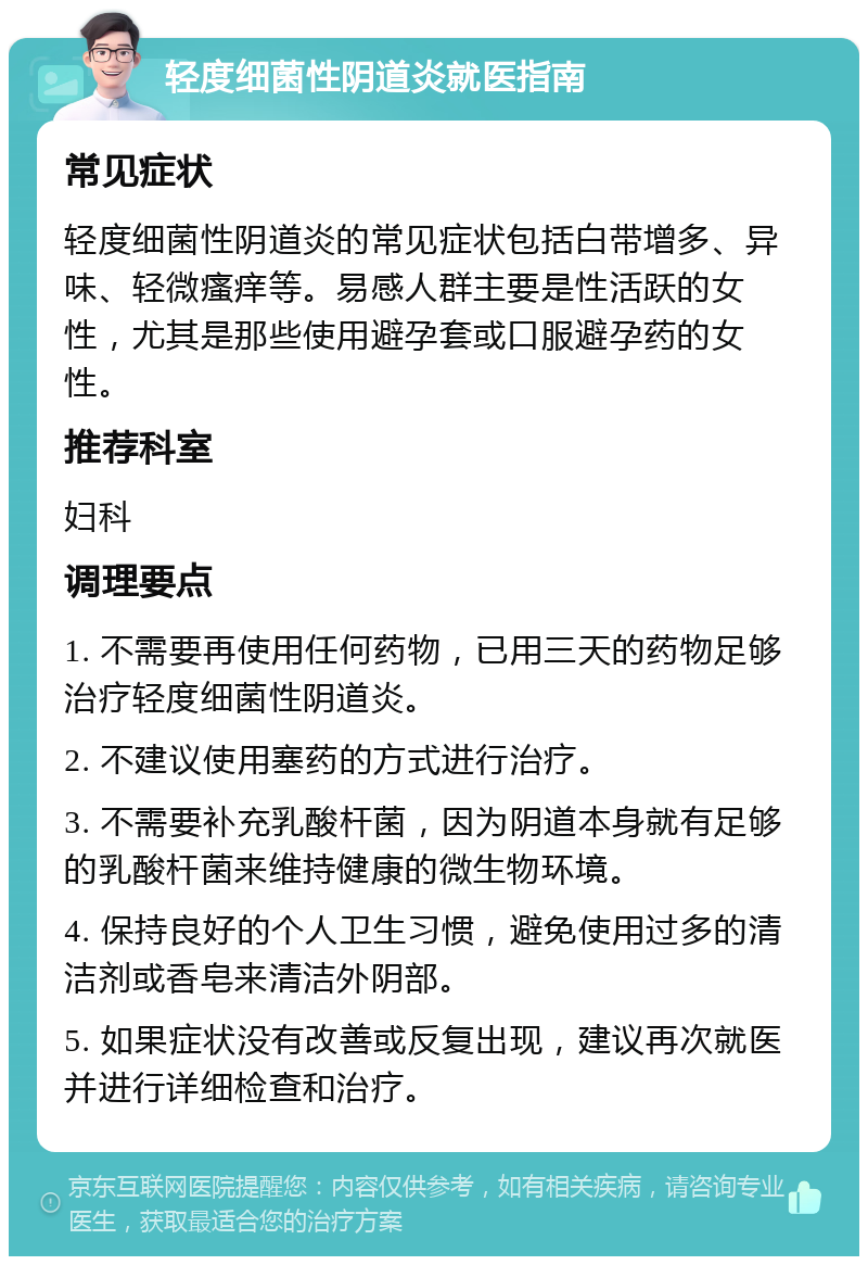 轻度细菌性阴道炎就医指南 常见症状 轻度细菌性阴道炎的常见症状包括白带增多、异味、轻微瘙痒等。易感人群主要是性活跃的女性，尤其是那些使用避孕套或口服避孕药的女性。 推荐科室 妇科 调理要点 1. 不需要再使用任何药物，已用三天的药物足够治疗轻度细菌性阴道炎。 2. 不建议使用塞药的方式进行治疗。 3. 不需要补充乳酸杆菌，因为阴道本身就有足够的乳酸杆菌来维持健康的微生物环境。 4. 保持良好的个人卫生习惯，避免使用过多的清洁剂或香皂来清洁外阴部。 5. 如果症状没有改善或反复出现，建议再次就医并进行详细检查和治疗。