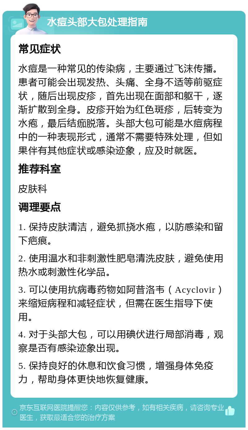 水痘头部大包处理指南 常见症状 水痘是一种常见的传染病，主要通过飞沫传播。患者可能会出现发热、头痛、全身不适等前驱症状，随后出现皮疹，首先出现在面部和躯干，逐渐扩散到全身。皮疹开始为红色斑疹，后转变为水疱，最后结痂脱落。头部大包可能是水痘病程中的一种表现形式，通常不需要特殊处理，但如果伴有其他症状或感染迹象，应及时就医。 推荐科室 皮肤科 调理要点 1. 保持皮肤清洁，避免抓挠水疱，以防感染和留下疤痕。 2. 使用温水和非刺激性肥皂清洗皮肤，避免使用热水或刺激性化学品。 3. 可以使用抗病毒药物如阿昔洛韦（Acyclovir）来缩短病程和减轻症状，但需在医生指导下使用。 4. 对于头部大包，可以用碘伏进行局部消毒，观察是否有感染迹象出现。 5. 保持良好的休息和饮食习惯，增强身体免疫力，帮助身体更快地恢复健康。