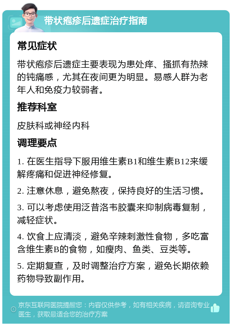 带状疱疹后遗症治疗指南 常见症状 带状疱疹后遗症主要表现为患处痒、搔抓有热辣的钝痛感，尤其在夜间更为明显。易感人群为老年人和免疫力较弱者。 推荐科室 皮肤科或神经内科 调理要点 1. 在医生指导下服用维生素B1和维生素B12来缓解疼痛和促进神经修复。 2. 注意休息，避免熬夜，保持良好的生活习惯。 3. 可以考虑使用泛昔洛韦胶囊来抑制病毒复制，减轻症状。 4. 饮食上应清淡，避免辛辣刺激性食物，多吃富含维生素B的食物，如瘦肉、鱼类、豆类等。 5. 定期复查，及时调整治疗方案，避免长期依赖药物导致副作用。