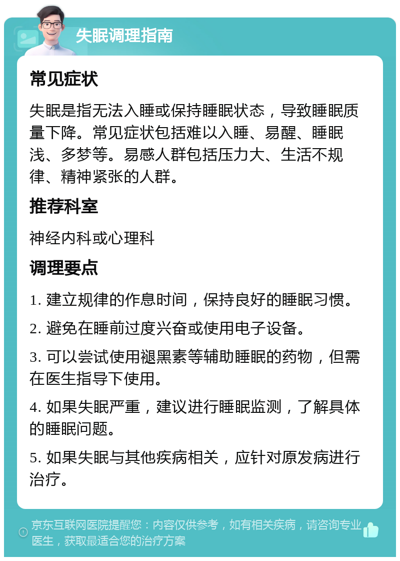 失眠调理指南 常见症状 失眠是指无法入睡或保持睡眠状态，导致睡眠质量下降。常见症状包括难以入睡、易醒、睡眠浅、多梦等。易感人群包括压力大、生活不规律、精神紧张的人群。 推荐科室 神经内科或心理科 调理要点 1. 建立规律的作息时间，保持良好的睡眠习惯。 2. 避免在睡前过度兴奋或使用电子设备。 3. 可以尝试使用褪黑素等辅助睡眠的药物，但需在医生指导下使用。 4. 如果失眠严重，建议进行睡眠监测，了解具体的睡眠问题。 5. 如果失眠与其他疾病相关，应针对原发病进行治疗。