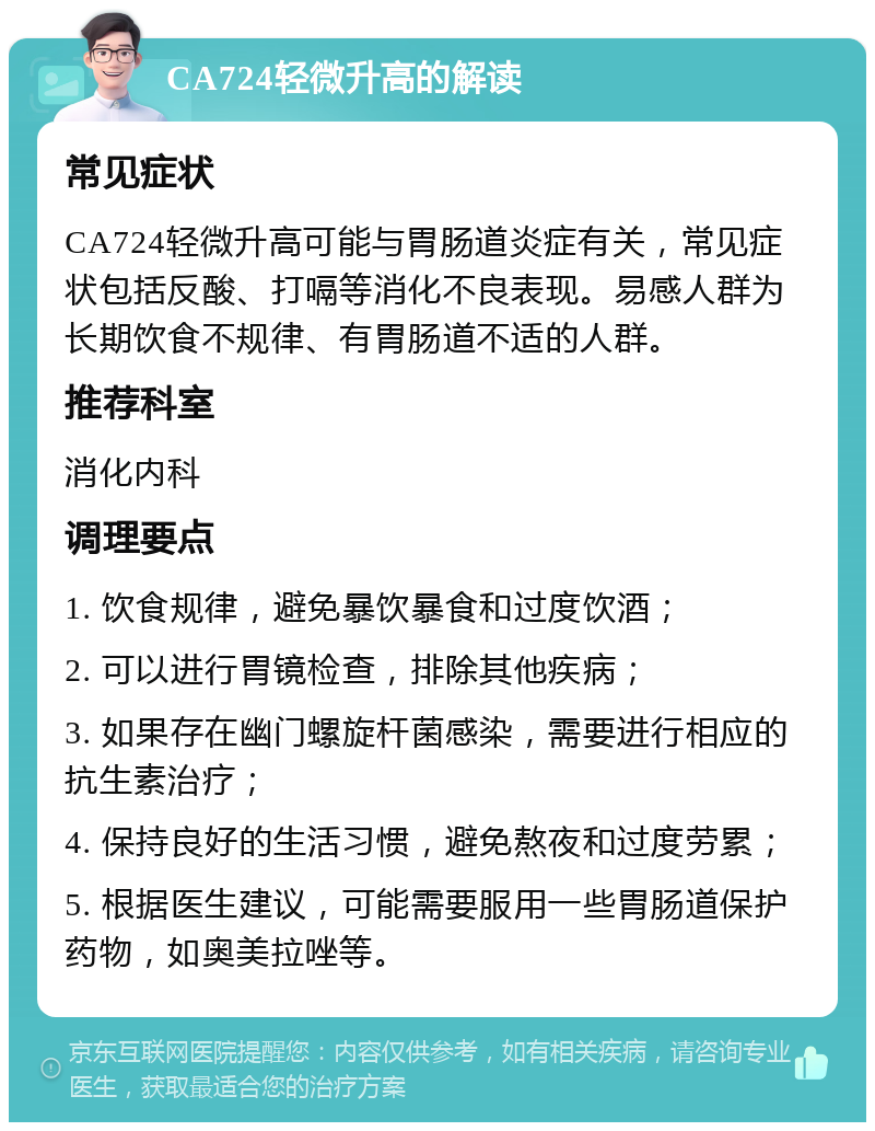 CA724轻微升高的解读 常见症状 CA724轻微升高可能与胃肠道炎症有关，常见症状包括反酸、打嗝等消化不良表现。易感人群为长期饮食不规律、有胃肠道不适的人群。 推荐科室 消化内科 调理要点 1. 饮食规律，避免暴饮暴食和过度饮酒； 2. 可以进行胃镜检查，排除其他疾病； 3. 如果存在幽门螺旋杆菌感染，需要进行相应的抗生素治疗； 4. 保持良好的生活习惯，避免熬夜和过度劳累； 5. 根据医生建议，可能需要服用一些胃肠道保护药物，如奥美拉唑等。