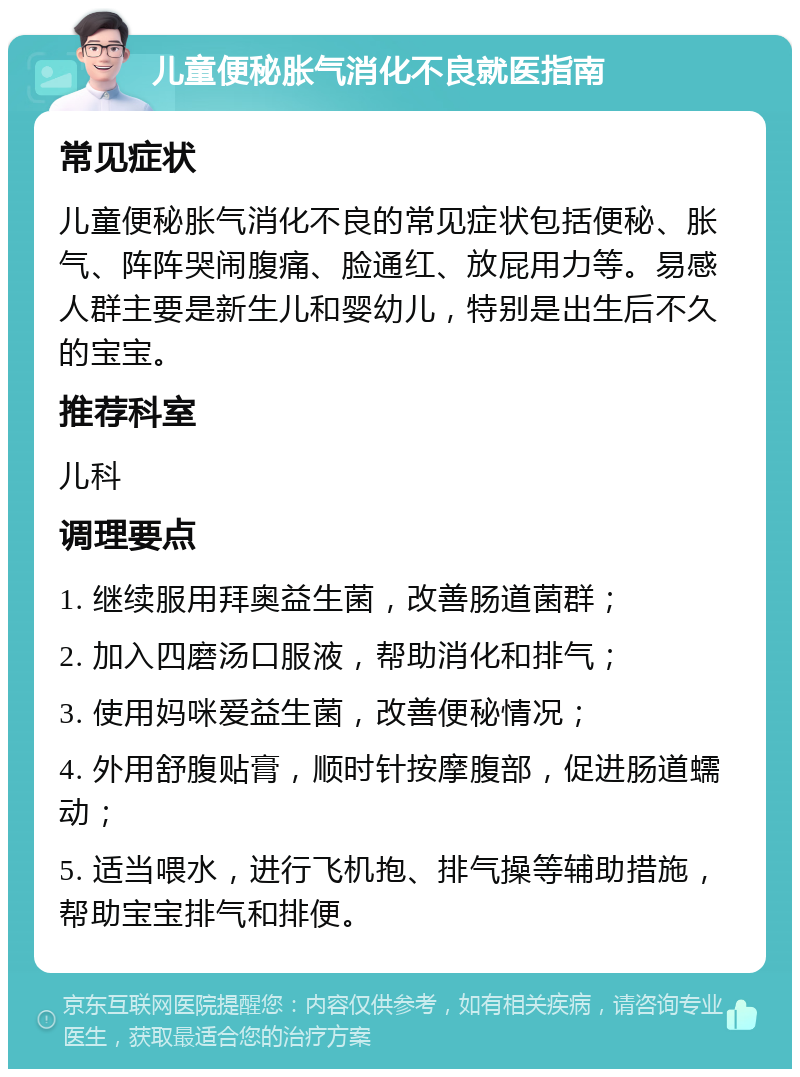 儿童便秘胀气消化不良就医指南 常见症状 儿童便秘胀气消化不良的常见症状包括便秘、胀气、阵阵哭闹腹痛、脸通红、放屁用力等。易感人群主要是新生儿和婴幼儿，特别是出生后不久的宝宝。 推荐科室 儿科 调理要点 1. 继续服用拜奥益生菌，改善肠道菌群； 2. 加入四磨汤口服液，帮助消化和排气； 3. 使用妈咪爱益生菌，改善便秘情况； 4. 外用舒腹贴膏，顺时针按摩腹部，促进肠道蠕动； 5. 适当喂水，进行飞机抱、排气操等辅助措施，帮助宝宝排气和排便。