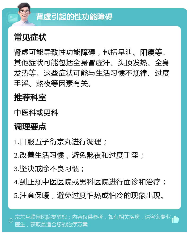 肾虚引起的性功能障碍 常见症状 肾虚可能导致性功能障碍，包括早泄、阳痿等。其他症状可能包括全身冒虚汗、头顶发热、全身发热等。这些症状可能与生活习惯不规律、过度手淫、熬夜等因素有关。 推荐科室 中医科或男科 调理要点 1.口服五子衍宗丸进行调理； 2.改善生活习惯，避免熬夜和过度手淫； 3.坚决戒除不良习惯； 4.到正规中医医院或男科医院进行面诊和治疗； 5.注意保暖，避免过度怕热或怕冷的现象出现。