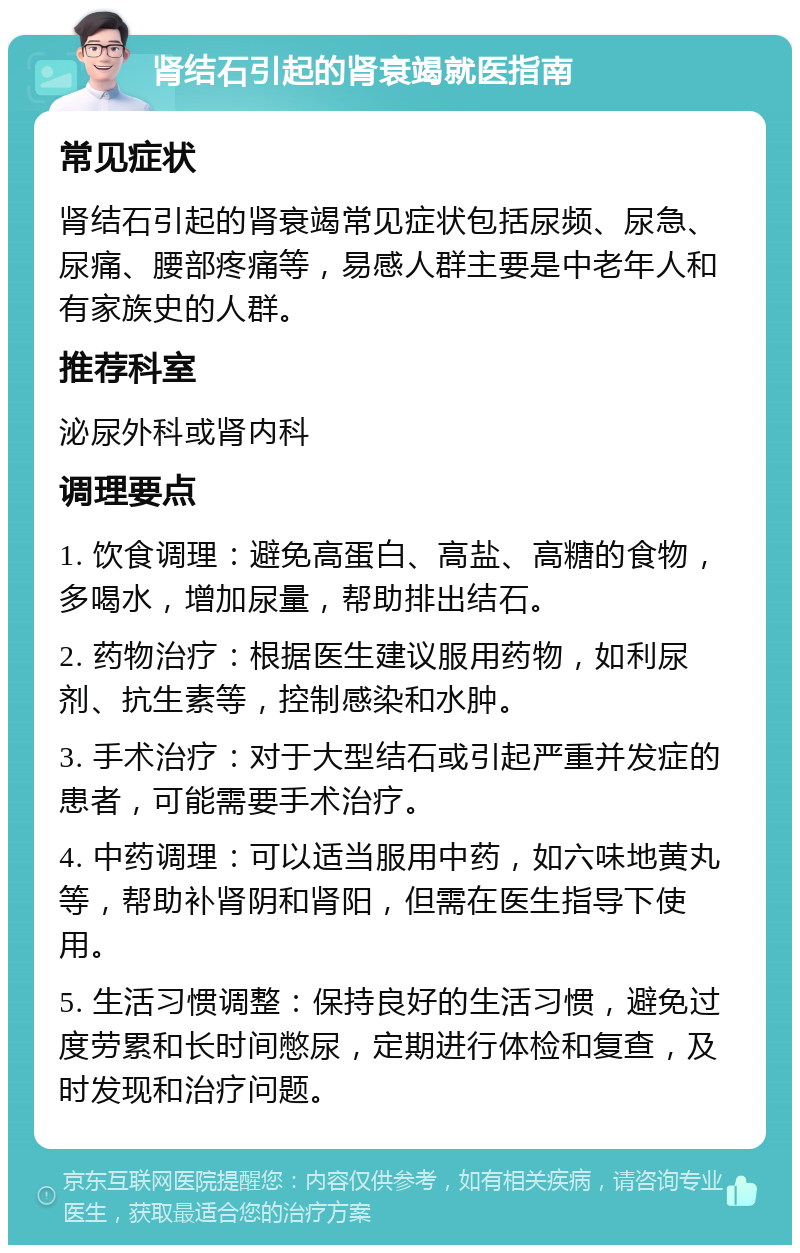 肾结石引起的肾衰竭就医指南 常见症状 肾结石引起的肾衰竭常见症状包括尿频、尿急、尿痛、腰部疼痛等，易感人群主要是中老年人和有家族史的人群。 推荐科室 泌尿外科或肾内科 调理要点 1. 饮食调理：避免高蛋白、高盐、高糖的食物，多喝水，增加尿量，帮助排出结石。 2. 药物治疗：根据医生建议服用药物，如利尿剂、抗生素等，控制感染和水肿。 3. 手术治疗：对于大型结石或引起严重并发症的患者，可能需要手术治疗。 4. 中药调理：可以适当服用中药，如六味地黄丸等，帮助补肾阴和肾阳，但需在医生指导下使用。 5. 生活习惯调整：保持良好的生活习惯，避免过度劳累和长时间憋尿，定期进行体检和复查，及时发现和治疗问题。