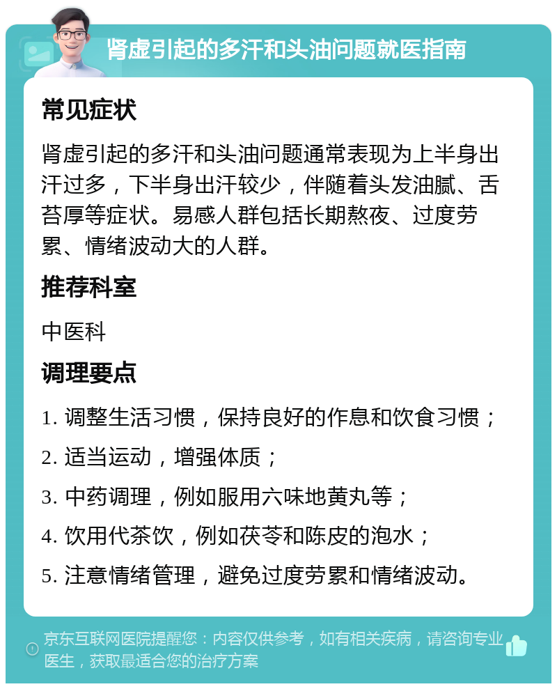 肾虚引起的多汗和头油问题就医指南 常见症状 肾虚引起的多汗和头油问题通常表现为上半身出汗过多，下半身出汗较少，伴随着头发油腻、舌苔厚等症状。易感人群包括长期熬夜、过度劳累、情绪波动大的人群。 推荐科室 中医科 调理要点 1. 调整生活习惯，保持良好的作息和饮食习惯； 2. 适当运动，增强体质； 3. 中药调理，例如服用六味地黄丸等； 4. 饮用代茶饮，例如茯苓和陈皮的泡水； 5. 注意情绪管理，避免过度劳累和情绪波动。