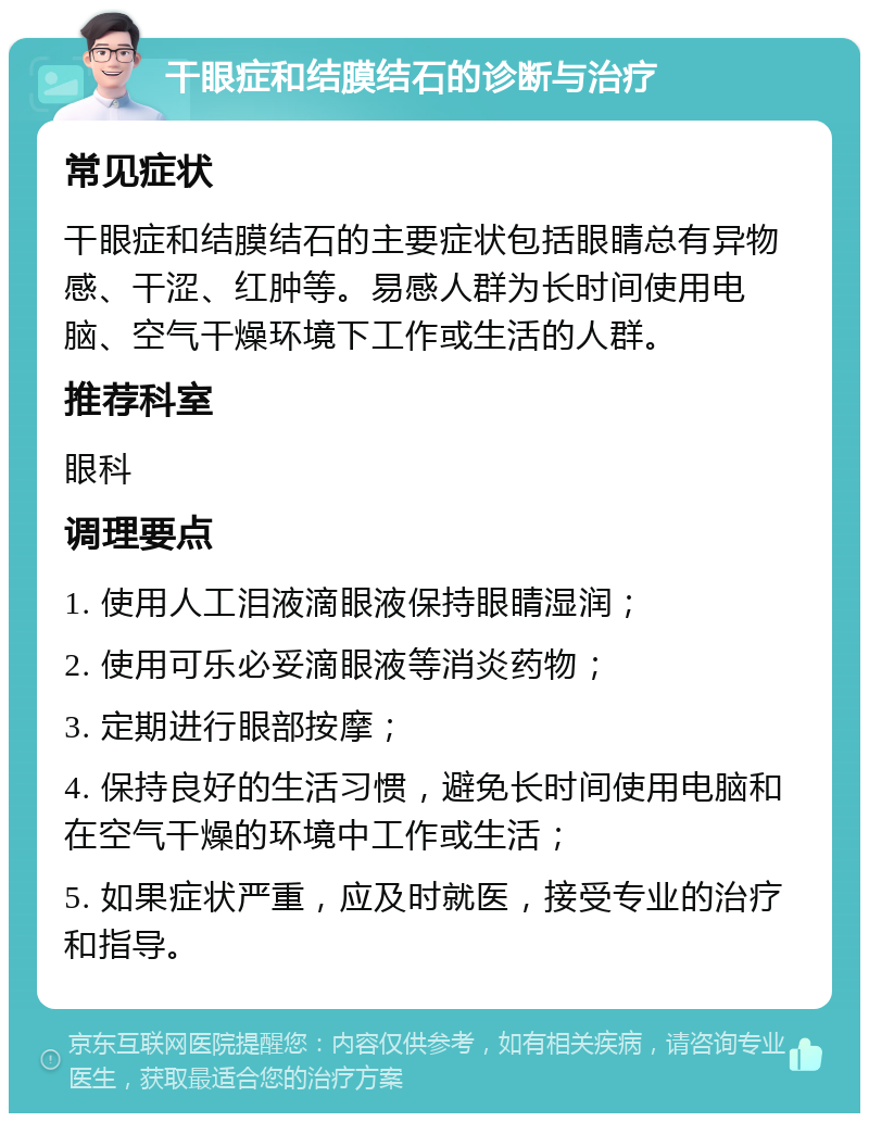 干眼症和结膜结石的诊断与治疗 常见症状 干眼症和结膜结石的主要症状包括眼睛总有异物感、干涩、红肿等。易感人群为长时间使用电脑、空气干燥环境下工作或生活的人群。 推荐科室 眼科 调理要点 1. 使用人工泪液滴眼液保持眼睛湿润； 2. 使用可乐必妥滴眼液等消炎药物； 3. 定期进行眼部按摩； 4. 保持良好的生活习惯，避免长时间使用电脑和在空气干燥的环境中工作或生活； 5. 如果症状严重，应及时就医，接受专业的治疗和指导。