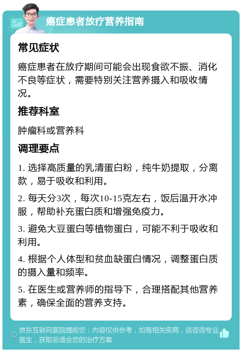 癌症患者放疗营养指南 常见症状 癌症患者在放疗期间可能会出现食欲不振、消化不良等症状，需要特别关注营养摄入和吸收情况。 推荐科室 肿瘤科或营养科 调理要点 1. 选择高质量的乳清蛋白粉，纯牛奶提取，分离款，易于吸收和利用。 2. 每天分3次，每次10-15克左右，饭后温开水冲服，帮助补充蛋白质和增强免疫力。 3. 避免大豆蛋白等植物蛋白，可能不利于吸收和利用。 4. 根据个人体型和贫血缺蛋白情况，调整蛋白质的摄入量和频率。 5. 在医生或营养师的指导下，合理搭配其他营养素，确保全面的营养支持。