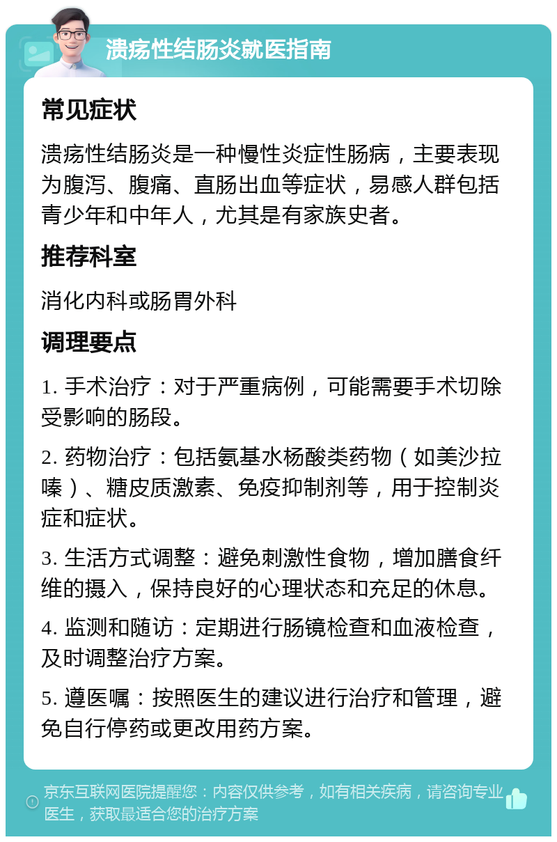 溃疡性结肠炎就医指南 常见症状 溃疡性结肠炎是一种慢性炎症性肠病，主要表现为腹泻、腹痛、直肠出血等症状，易感人群包括青少年和中年人，尤其是有家族史者。 推荐科室 消化内科或肠胃外科 调理要点 1. 手术治疗：对于严重病例，可能需要手术切除受影响的肠段。 2. 药物治疗：包括氨基水杨酸类药物（如美沙拉嗪）、糖皮质激素、免疫抑制剂等，用于控制炎症和症状。 3. 生活方式调整：避免刺激性食物，增加膳食纤维的摄入，保持良好的心理状态和充足的休息。 4. 监测和随访：定期进行肠镜检查和血液检查，及时调整治疗方案。 5. 遵医嘱：按照医生的建议进行治疗和管理，避免自行停药或更改用药方案。