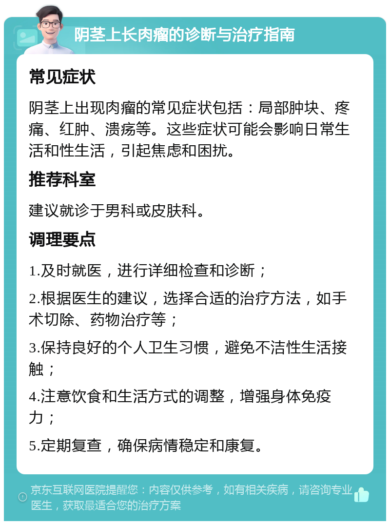 阴茎上长肉瘤的诊断与治疗指南 常见症状 阴茎上出现肉瘤的常见症状包括：局部肿块、疼痛、红肿、溃疡等。这些症状可能会影响日常生活和性生活，引起焦虑和困扰。 推荐科室 建议就诊于男科或皮肤科。 调理要点 1.及时就医，进行详细检查和诊断； 2.根据医生的建议，选择合适的治疗方法，如手术切除、药物治疗等； 3.保持良好的个人卫生习惯，避免不洁性生活接触； 4.注意饮食和生活方式的调整，增强身体免疫力； 5.定期复查，确保病情稳定和康复。