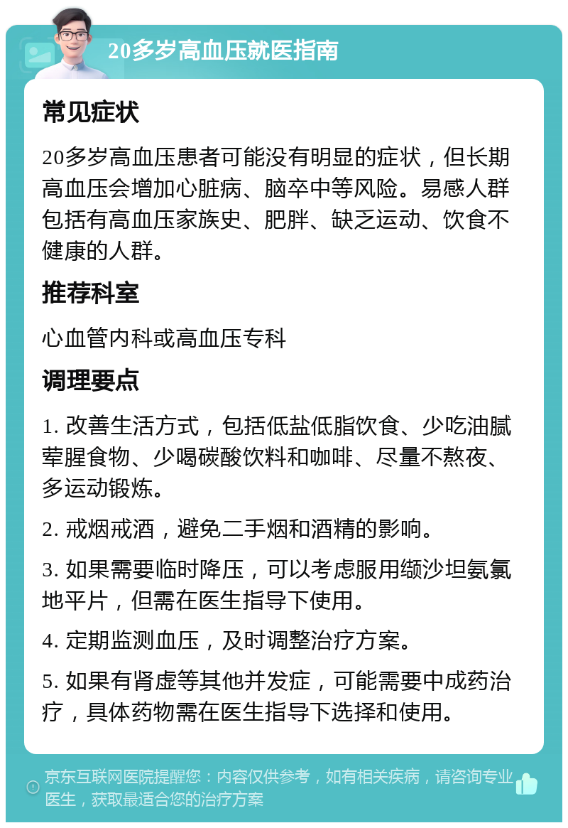 20多岁高血压就医指南 常见症状 20多岁高血压患者可能没有明显的症状，但长期高血压会增加心脏病、脑卒中等风险。易感人群包括有高血压家族史、肥胖、缺乏运动、饮食不健康的人群。 推荐科室 心血管内科或高血压专科 调理要点 1. 改善生活方式，包括低盐低脂饮食、少吃油腻荤腥食物、少喝碳酸饮料和咖啡、尽量不熬夜、多运动锻炼。 2. 戒烟戒酒，避免二手烟和酒精的影响。 3. 如果需要临时降压，可以考虑服用缬沙坦氨氯地平片，但需在医生指导下使用。 4. 定期监测血压，及时调整治疗方案。 5. 如果有肾虚等其他并发症，可能需要中成药治疗，具体药物需在医生指导下选择和使用。