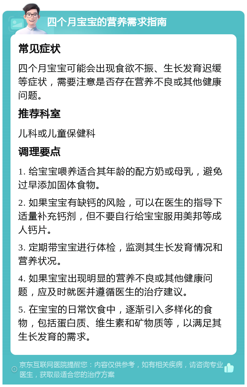 四个月宝宝的营养需求指南 常见症状 四个月宝宝可能会出现食欲不振、生长发育迟缓等症状，需要注意是否存在营养不良或其他健康问题。 推荐科室 儿科或儿童保健科 调理要点 1. 给宝宝喂养适合其年龄的配方奶或母乳，避免过早添加固体食物。 2. 如果宝宝有缺钙的风险，可以在医生的指导下适量补充钙剂，但不要自行给宝宝服用美邦等成人钙片。 3. 定期带宝宝进行体检，监测其生长发育情况和营养状况。 4. 如果宝宝出现明显的营养不良或其他健康问题，应及时就医并遵循医生的治疗建议。 5. 在宝宝的日常饮食中，逐渐引入多样化的食物，包括蛋白质、维生素和矿物质等，以满足其生长发育的需求。