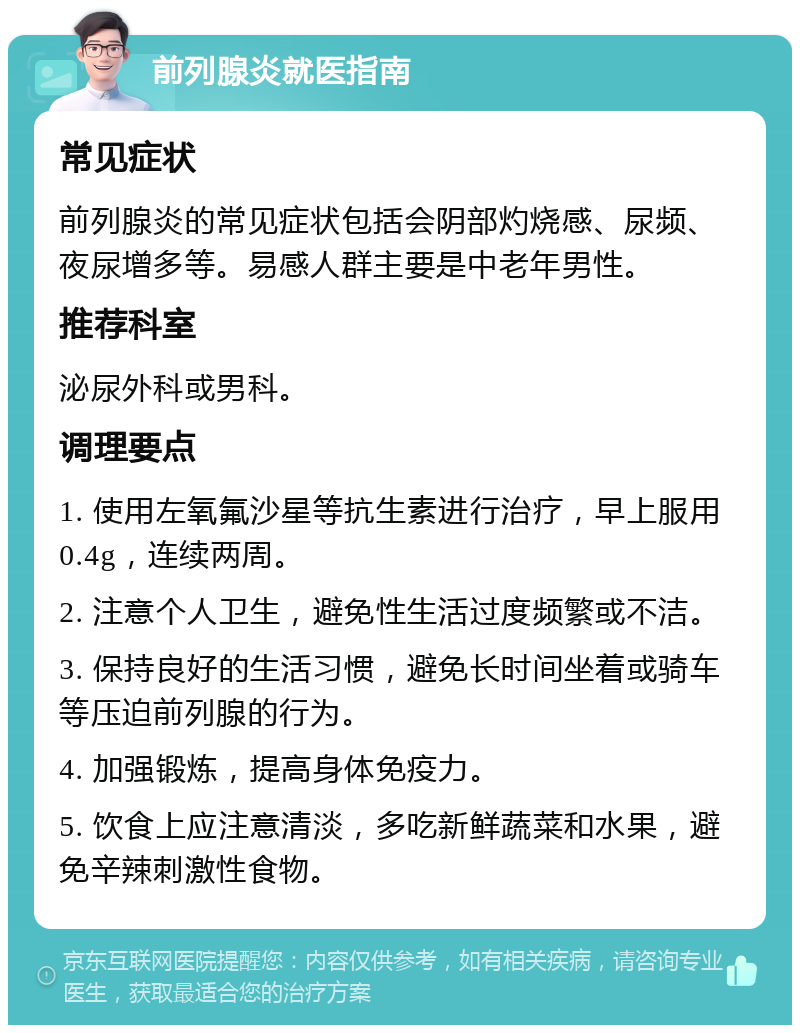 前列腺炎就医指南 常见症状 前列腺炎的常见症状包括会阴部灼烧感、尿频、夜尿增多等。易感人群主要是中老年男性。 推荐科室 泌尿外科或男科。 调理要点 1. 使用左氧氟沙星等抗生素进行治疗，早上服用0.4g，连续两周。 2. 注意个人卫生，避免性生活过度频繁或不洁。 3. 保持良好的生活习惯，避免长时间坐着或骑车等压迫前列腺的行为。 4. 加强锻炼，提高身体免疫力。 5. 饮食上应注意清淡，多吃新鲜蔬菜和水果，避免辛辣刺激性食物。