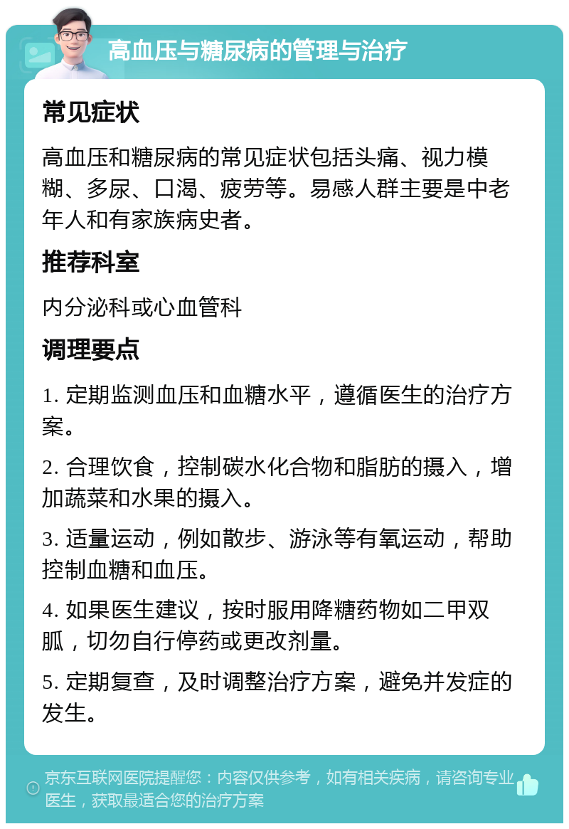 高血压与糖尿病的管理与治疗 常见症状 高血压和糖尿病的常见症状包括头痛、视力模糊、多尿、口渴、疲劳等。易感人群主要是中老年人和有家族病史者。 推荐科室 内分泌科或心血管科 调理要点 1. 定期监测血压和血糖水平，遵循医生的治疗方案。 2. 合理饮食，控制碳水化合物和脂肪的摄入，增加蔬菜和水果的摄入。 3. 适量运动，例如散步、游泳等有氧运动，帮助控制血糖和血压。 4. 如果医生建议，按时服用降糖药物如二甲双胍，切勿自行停药或更改剂量。 5. 定期复查，及时调整治疗方案，避免并发症的发生。