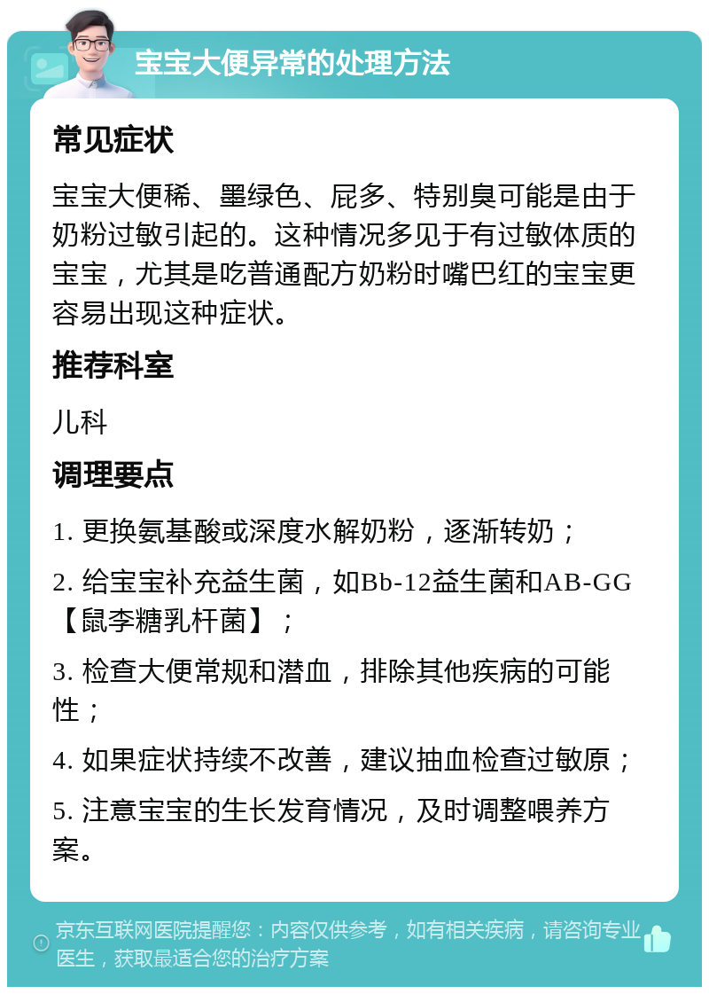 宝宝大便异常的处理方法 常见症状 宝宝大便稀、墨绿色、屁多、特别臭可能是由于奶粉过敏引起的。这种情况多见于有过敏体质的宝宝，尤其是吃普通配方奶粉时嘴巴红的宝宝更容易出现这种症状。 推荐科室 儿科 调理要点 1. 更换氨基酸或深度水解奶粉，逐渐转奶； 2. 给宝宝补充益生菌，如Bb-12益生菌和AB-GG【鼠李糖乳杆菌】； 3. 检查大便常规和潜血，排除其他疾病的可能性； 4. 如果症状持续不改善，建议抽血检查过敏原； 5. 注意宝宝的生长发育情况，及时调整喂养方案。