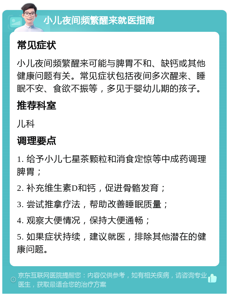 小儿夜间频繁醒来就医指南 常见症状 小儿夜间频繁醒来可能与脾胃不和、缺钙或其他健康问题有关。常见症状包括夜间多次醒来、睡眠不安、食欲不振等，多见于婴幼儿期的孩子。 推荐科室 儿科 调理要点 1. 给予小儿七星茶颗粒和消食定惊等中成药调理脾胃； 2. 补充维生素D和钙，促进骨骼发育； 3. 尝试推拿疗法，帮助改善睡眠质量； 4. 观察大便情况，保持大便通畅； 5. 如果症状持续，建议就医，排除其他潜在的健康问题。