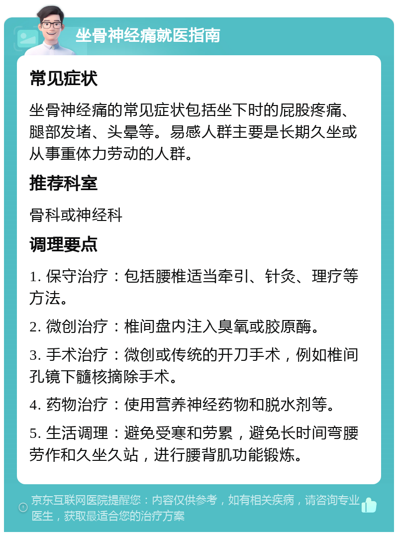 坐骨神经痛就医指南 常见症状 坐骨神经痛的常见症状包括坐下时的屁股疼痛、腿部发堵、头晕等。易感人群主要是长期久坐或从事重体力劳动的人群。 推荐科室 骨科或神经科 调理要点 1. 保守治疗：包括腰椎适当牵引、针灸、理疗等方法。 2. 微创治疗：椎间盘内注入臭氧或胶原酶。 3. 手术治疗：微创或传统的开刀手术，例如椎间孔镜下髓核摘除手术。 4. 药物治疗：使用营养神经药物和脱水剂等。 5. 生活调理：避免受寒和劳累，避免长时间弯腰劳作和久坐久站，进行腰背肌功能锻炼。