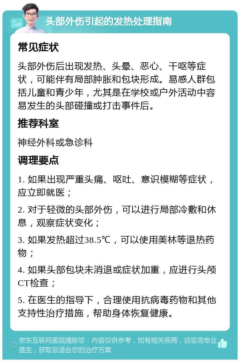 头部外伤引起的发热处理指南 常见症状 头部外伤后出现发热、头晕、恶心、干呕等症状，可能伴有局部肿胀和包块形成。易感人群包括儿童和青少年，尤其是在学校或户外活动中容易发生的头部碰撞或打击事件后。 推荐科室 神经外科或急诊科 调理要点 1. 如果出现严重头痛、呕吐、意识模糊等症状，应立即就医； 2. 对于轻微的头部外伤，可以进行局部冷敷和休息，观察症状变化； 3. 如果发热超过38.5℃，可以使用美林等退热药物； 4. 如果头部包块未消退或症状加重，应进行头颅CT检查； 5. 在医生的指导下，合理使用抗病毒药物和其他支持性治疗措施，帮助身体恢复健康。