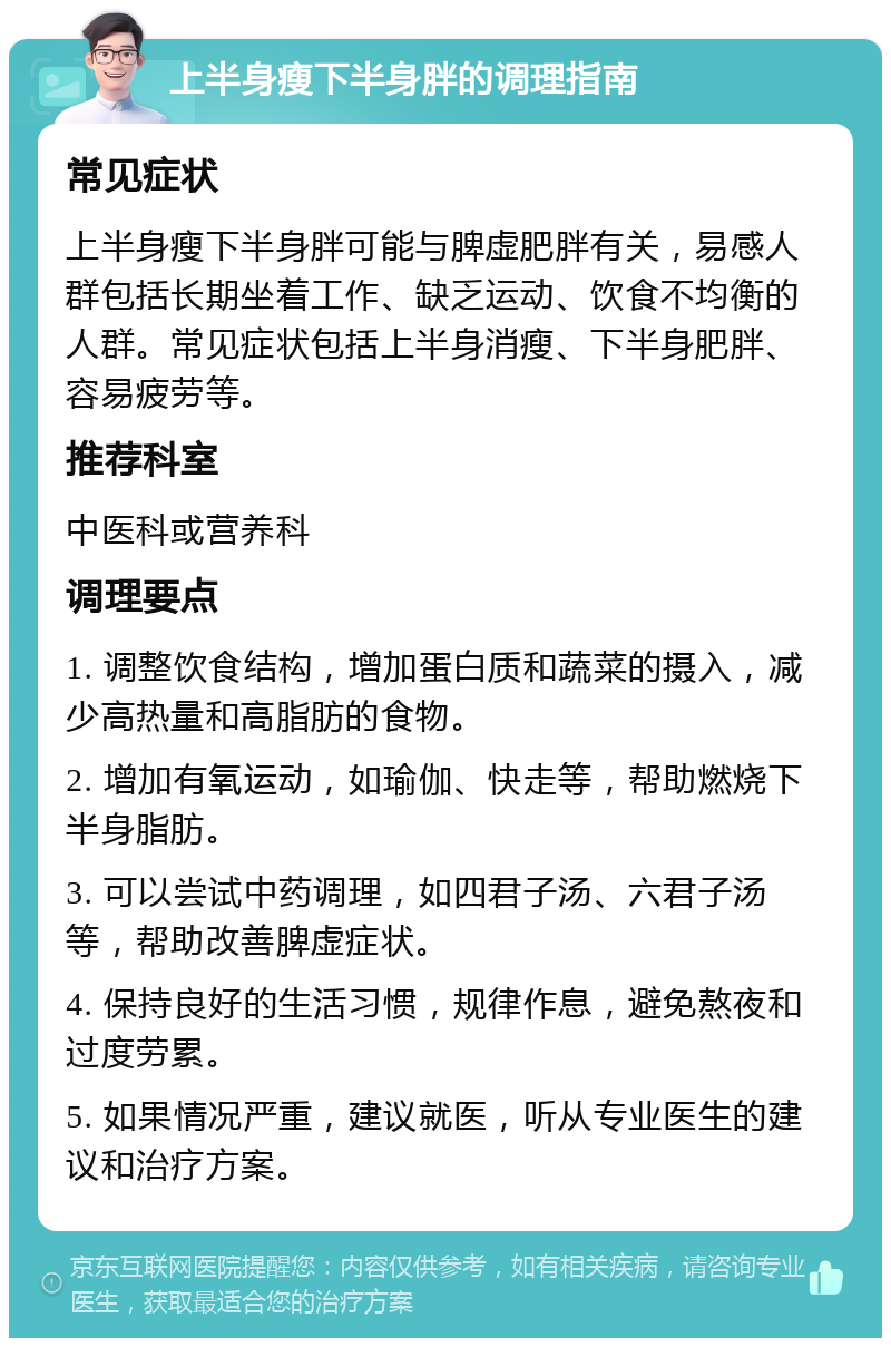 上半身瘦下半身胖的调理指南 常见症状 上半身瘦下半身胖可能与脾虚肥胖有关，易感人群包括长期坐着工作、缺乏运动、饮食不均衡的人群。常见症状包括上半身消瘦、下半身肥胖、容易疲劳等。 推荐科室 中医科或营养科 调理要点 1. 调整饮食结构，增加蛋白质和蔬菜的摄入，减少高热量和高脂肪的食物。 2. 增加有氧运动，如瑜伽、快走等，帮助燃烧下半身脂肪。 3. 可以尝试中药调理，如四君子汤、六君子汤等，帮助改善脾虚症状。 4. 保持良好的生活习惯，规律作息，避免熬夜和过度劳累。 5. 如果情况严重，建议就医，听从专业医生的建议和治疗方案。