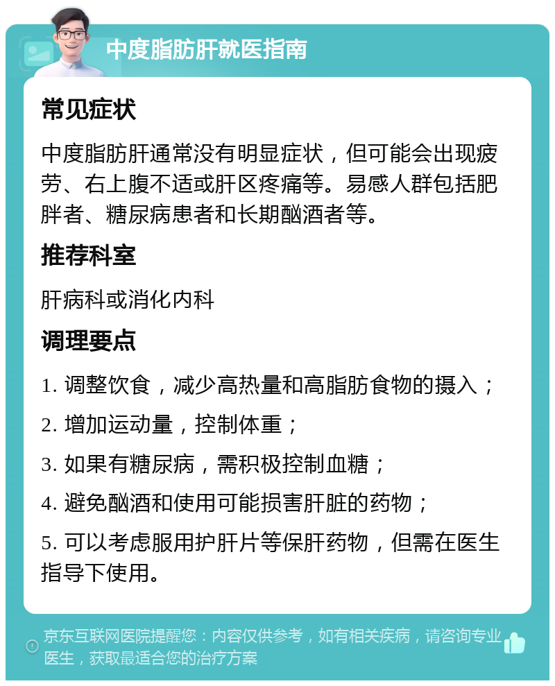 中度脂肪肝就医指南 常见症状 中度脂肪肝通常没有明显症状，但可能会出现疲劳、右上腹不适或肝区疼痛等。易感人群包括肥胖者、糖尿病患者和长期酗酒者等。 推荐科室 肝病科或消化内科 调理要点 1. 调整饮食，减少高热量和高脂肪食物的摄入； 2. 增加运动量，控制体重； 3. 如果有糖尿病，需积极控制血糖； 4. 避免酗酒和使用可能损害肝脏的药物； 5. 可以考虑服用护肝片等保肝药物，但需在医生指导下使用。