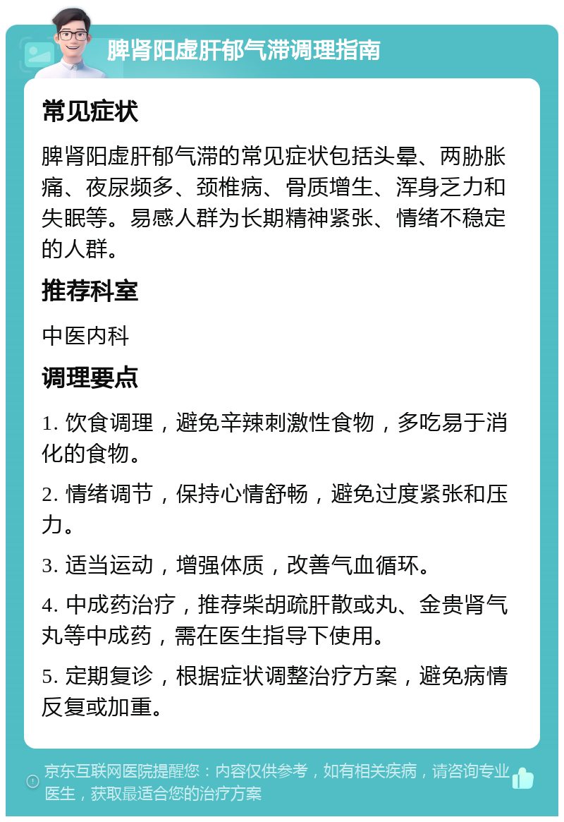 脾肾阳虚肝郁气滞调理指南 常见症状 脾肾阳虚肝郁气滞的常见症状包括头晕、两胁胀痛、夜尿频多、颈椎病、骨质增生、浑身乏力和失眠等。易感人群为长期精神紧张、情绪不稳定的人群。 推荐科室 中医内科 调理要点 1. 饮食调理，避免辛辣刺激性食物，多吃易于消化的食物。 2. 情绪调节，保持心情舒畅，避免过度紧张和压力。 3. 适当运动，增强体质，改善气血循环。 4. 中成药治疗，推荐柴胡疏肝散或丸、金贵肾气丸等中成药，需在医生指导下使用。 5. 定期复诊，根据症状调整治疗方案，避免病情反复或加重。