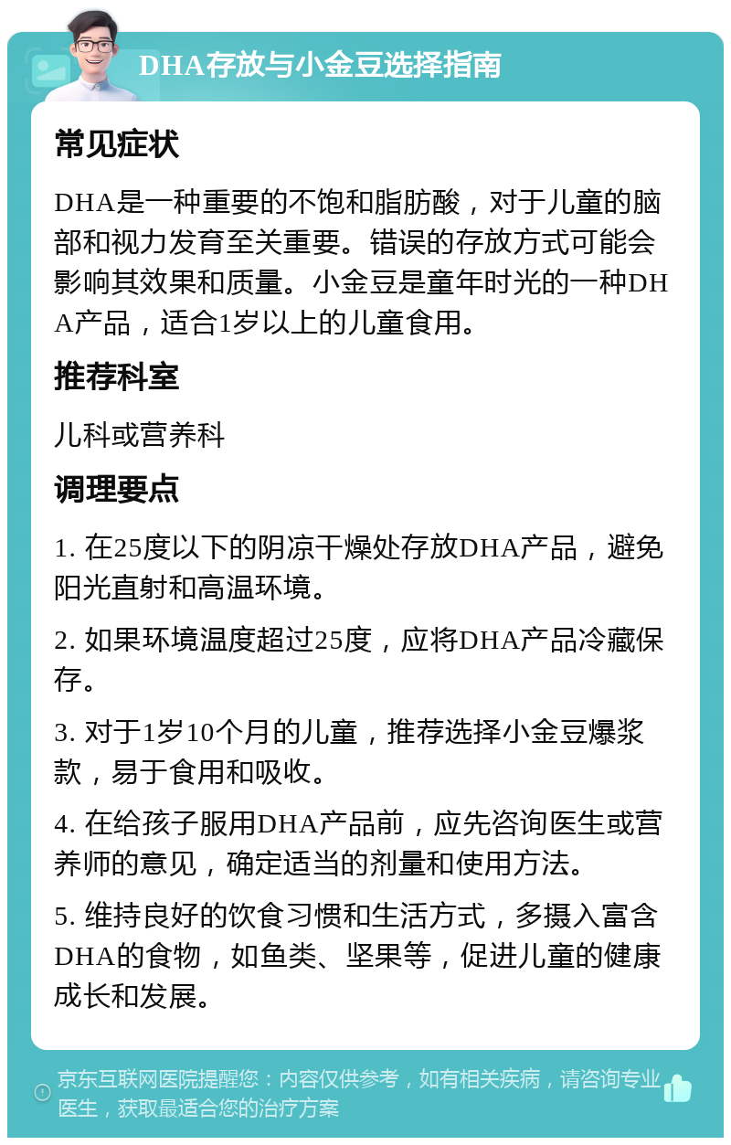 DHA存放与小金豆选择指南 常见症状 DHA是一种重要的不饱和脂肪酸，对于儿童的脑部和视力发育至关重要。错误的存放方式可能会影响其效果和质量。小金豆是童年时光的一种DHA产品，适合1岁以上的儿童食用。 推荐科室 儿科或营养科 调理要点 1. 在25度以下的阴凉干燥处存放DHA产品，避免阳光直射和高温环境。 2. 如果环境温度超过25度，应将DHA产品冷藏保存。 3. 对于1岁10个月的儿童，推荐选择小金豆爆浆款，易于食用和吸收。 4. 在给孩子服用DHA产品前，应先咨询医生或营养师的意见，确定适当的剂量和使用方法。 5. 维持良好的饮食习惯和生活方式，多摄入富含DHA的食物，如鱼类、坚果等，促进儿童的健康成长和发展。