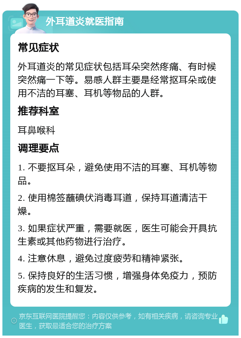 外耳道炎就医指南 常见症状 外耳道炎的常见症状包括耳朵突然疼痛、有时候突然痛一下等。易感人群主要是经常抠耳朵或使用不洁的耳塞、耳机等物品的人群。 推荐科室 耳鼻喉科 调理要点 1. 不要抠耳朵，避免使用不洁的耳塞、耳机等物品。 2. 使用棉签蘸碘伏消毒耳道，保持耳道清洁干燥。 3. 如果症状严重，需要就医，医生可能会开具抗生素或其他药物进行治疗。 4. 注意休息，避免过度疲劳和精神紧张。 5. 保持良好的生活习惯，增强身体免疫力，预防疾病的发生和复发。