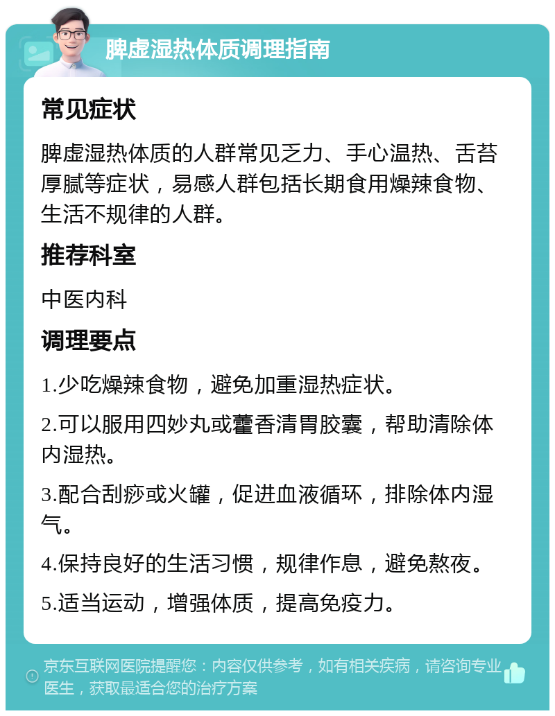 脾虚湿热体质调理指南 常见症状 脾虚湿热体质的人群常见乏力、手心温热、舌苔厚腻等症状，易感人群包括长期食用燥辣食物、生活不规律的人群。 推荐科室 中医内科 调理要点 1.少吃燥辣食物，避免加重湿热症状。 2.可以服用四妙丸或藿香清胃胶囊，帮助清除体内湿热。 3.配合刮痧或火罐，促进血液循环，排除体内湿气。 4.保持良好的生活习惯，规律作息，避免熬夜。 5.适当运动，增强体质，提高免疫力。