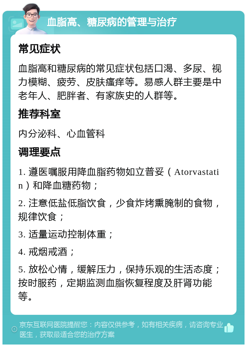 血脂高、糖尿病的管理与治疗 常见症状 血脂高和糖尿病的常见症状包括口渴、多尿、视力模糊、疲劳、皮肤瘙痒等。易感人群主要是中老年人、肥胖者、有家族史的人群等。 推荐科室 内分泌科、心血管科 调理要点 1. 遵医嘱服用降血脂药物如立普妥（Atorvastatin）和降血糖药物； 2. 注意低盐低脂饮食，少食炸烤熏腌制的食物，规律饮食； 3. 适量运动控制体重； 4. 戒烟戒酒； 5. 放松心情，缓解压力，保持乐观的生活态度；按时服药，定期监测血脂恢复程度及肝肾功能等。