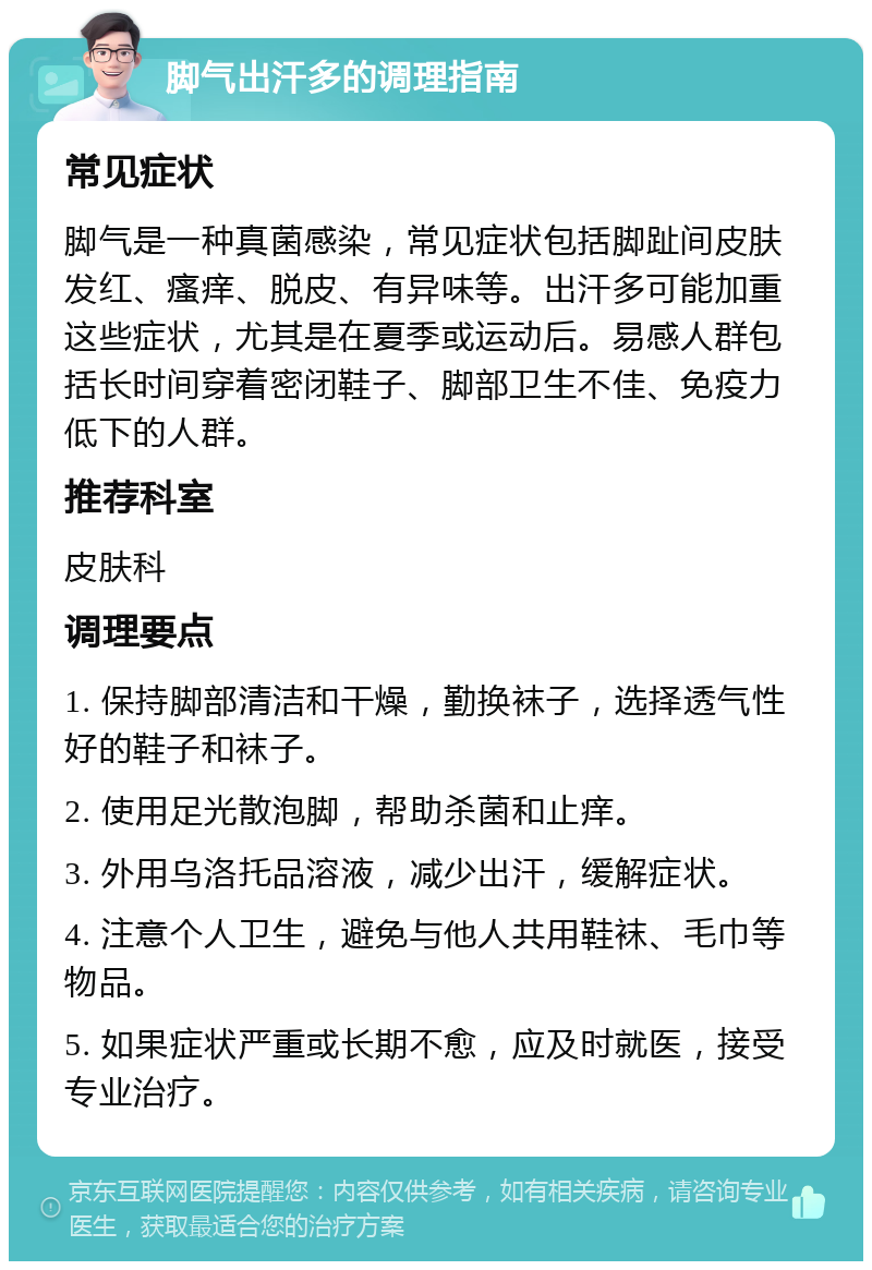 脚气出汗多的调理指南 常见症状 脚气是一种真菌感染，常见症状包括脚趾间皮肤发红、瘙痒、脱皮、有异味等。出汗多可能加重这些症状，尤其是在夏季或运动后。易感人群包括长时间穿着密闭鞋子、脚部卫生不佳、免疫力低下的人群。 推荐科室 皮肤科 调理要点 1. 保持脚部清洁和干燥，勤换袜子，选择透气性好的鞋子和袜子。 2. 使用足光散泡脚，帮助杀菌和止痒。 3. 外用乌洛托品溶液，减少出汗，缓解症状。 4. 注意个人卫生，避免与他人共用鞋袜、毛巾等物品。 5. 如果症状严重或长期不愈，应及时就医，接受专业治疗。