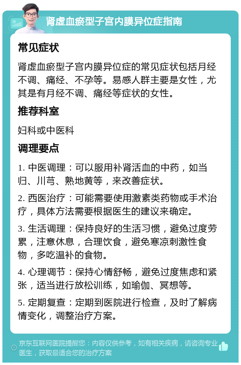 肾虚血瘀型子宫内膜异位症指南 常见症状 肾虚血瘀型子宫内膜异位症的常见症状包括月经不调、痛经、不孕等。易感人群主要是女性，尤其是有月经不调、痛经等症状的女性。 推荐科室 妇科或中医科 调理要点 1. 中医调理：可以服用补肾活血的中药，如当归、川芎、熟地黄等，来改善症状。 2. 西医治疗：可能需要使用激素类药物或手术治疗，具体方法需要根据医生的建议来确定。 3. 生活调理：保持良好的生活习惯，避免过度劳累，注意休息，合理饮食，避免寒凉刺激性食物，多吃温补的食物。 4. 心理调节：保持心情舒畅，避免过度焦虑和紧张，适当进行放松训练，如瑜伽、冥想等。 5. 定期复查：定期到医院进行检查，及时了解病情变化，调整治疗方案。