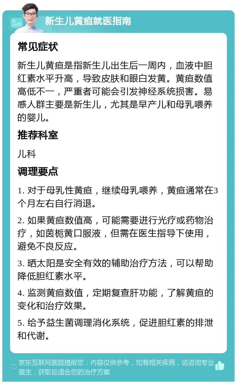 新生儿黄疸就医指南 常见症状 新生儿黄疸是指新生儿出生后一周内，血液中胆红素水平升高，导致皮肤和眼白发黄。黄疸数值高低不一，严重者可能会引发神经系统损害。易感人群主要是新生儿，尤其是早产儿和母乳喂养的婴儿。 推荐科室 儿科 调理要点 1. 对于母乳性黄疸，继续母乳喂养，黄疸通常在3个月左右自行消退。 2. 如果黄疸数值高，可能需要进行光疗或药物治疗，如茵栀黄口服液，但需在医生指导下使用，避免不良反应。 3. 晒太阳是安全有效的辅助治疗方法，可以帮助降低胆红素水平。 4. 监测黄疸数值，定期复查肝功能，了解黄疸的变化和治疗效果。 5. 给予益生菌调理消化系统，促进胆红素的排泄和代谢。