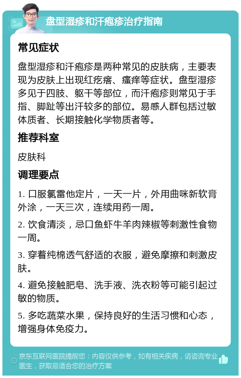 盘型湿疹和汗疱疹治疗指南 常见症状 盘型湿疹和汗疱疹是两种常见的皮肤病，主要表现为皮肤上出现红疙瘩、瘙痒等症状。盘型湿疹多见于四肢、躯干等部位，而汗疱疹则常见于手指、脚趾等出汗较多的部位。易感人群包括过敏体质者、长期接触化学物质者等。 推荐科室 皮肤科 调理要点 1. 口服氯雷他定片，一天一片，外用曲咪新软膏外涂，一天三次，连续用药一周。 2. 饮食清淡，忌口鱼虾牛羊肉辣椒等刺激性食物一周。 3. 穿着纯棉透气舒适的衣服，避免摩擦和刺激皮肤。 4. 避免接触肥皂、洗手液、洗衣粉等可能引起过敏的物质。 5. 多吃蔬菜水果，保持良好的生活习惯和心态，增强身体免疫力。