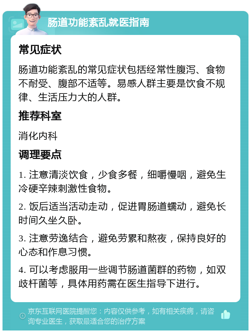 肠道功能紊乱就医指南 常见症状 肠道功能紊乱的常见症状包括经常性腹泻、食物不耐受、腹部不适等。易感人群主要是饮食不规律、生活压力大的人群。 推荐科室 消化内科 调理要点 1. 注意清淡饮食，少食多餐，细嚼慢咽，避免生冷硬辛辣刺激性食物。 2. 饭后适当活动走动，促进胃肠道蠕动，避免长时间久坐久卧。 3. 注意劳逸结合，避免劳累和熬夜，保持良好的心态和作息习惯。 4. 可以考虑服用一些调节肠道菌群的药物，如双歧杆菌等，具体用药需在医生指导下进行。