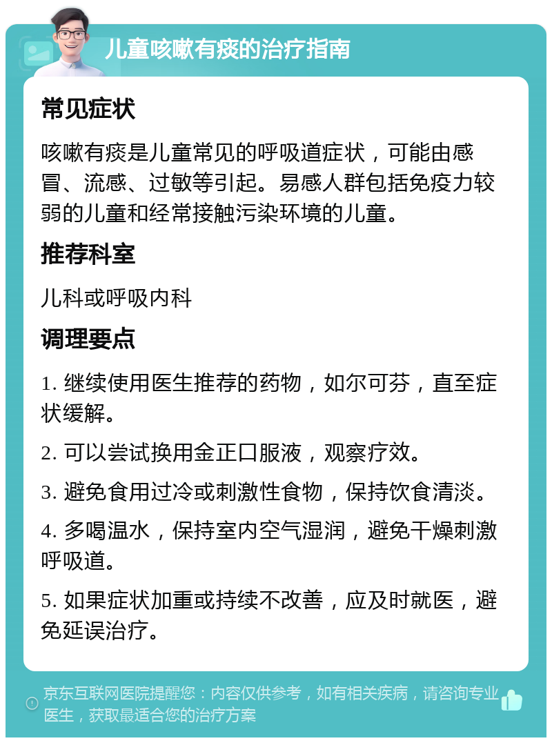 儿童咳嗽有痰的治疗指南 常见症状 咳嗽有痰是儿童常见的呼吸道症状，可能由感冒、流感、过敏等引起。易感人群包括免疫力较弱的儿童和经常接触污染环境的儿童。 推荐科室 儿科或呼吸内科 调理要点 1. 继续使用医生推荐的药物，如尔可芬，直至症状缓解。 2. 可以尝试换用金正口服液，观察疗效。 3. 避免食用过冷或刺激性食物，保持饮食清淡。 4. 多喝温水，保持室内空气湿润，避免干燥刺激呼吸道。 5. 如果症状加重或持续不改善，应及时就医，避免延误治疗。