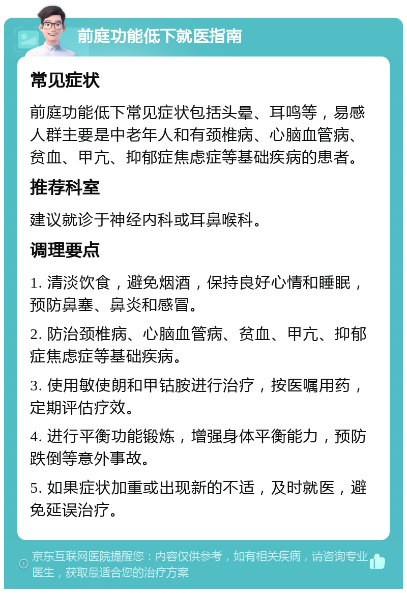 前庭功能低下就医指南 常见症状 前庭功能低下常见症状包括头晕、耳鸣等，易感人群主要是中老年人和有颈椎病、心脑血管病、贫血、甲亢、抑郁症焦虑症等基础疾病的患者。 推荐科室 建议就诊于神经内科或耳鼻喉科。 调理要点 1. 清淡饮食，避免烟酒，保持良好心情和睡眠，预防鼻塞、鼻炎和感冒。 2. 防治颈椎病、心脑血管病、贫血、甲亢、抑郁症焦虑症等基础疾病。 3. 使用敏使朗和甲钴胺进行治疗，按医嘱用药，定期评估疗效。 4. 进行平衡功能锻炼，增强身体平衡能力，预防跌倒等意外事故。 5. 如果症状加重或出现新的不适，及时就医，避免延误治疗。