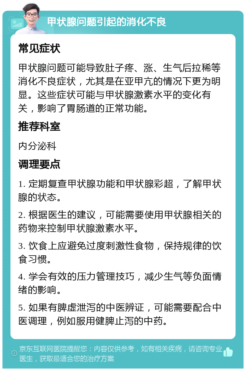 甲状腺问题引起的消化不良 常见症状 甲状腺问题可能导致肚子疼、涨、生气后拉稀等消化不良症状，尤其是在亚甲亢的情况下更为明显。这些症状可能与甲状腺激素水平的变化有关，影响了胃肠道的正常功能。 推荐科室 内分泌科 调理要点 1. 定期复查甲状腺功能和甲状腺彩超，了解甲状腺的状态。 2. 根据医生的建议，可能需要使用甲状腺相关的药物来控制甲状腺激素水平。 3. 饮食上应避免过度刺激性食物，保持规律的饮食习惯。 4. 学会有效的压力管理技巧，减少生气等负面情绪的影响。 5. 如果有脾虚泄泻的中医辨证，可能需要配合中医调理，例如服用健脾止泻的中药。