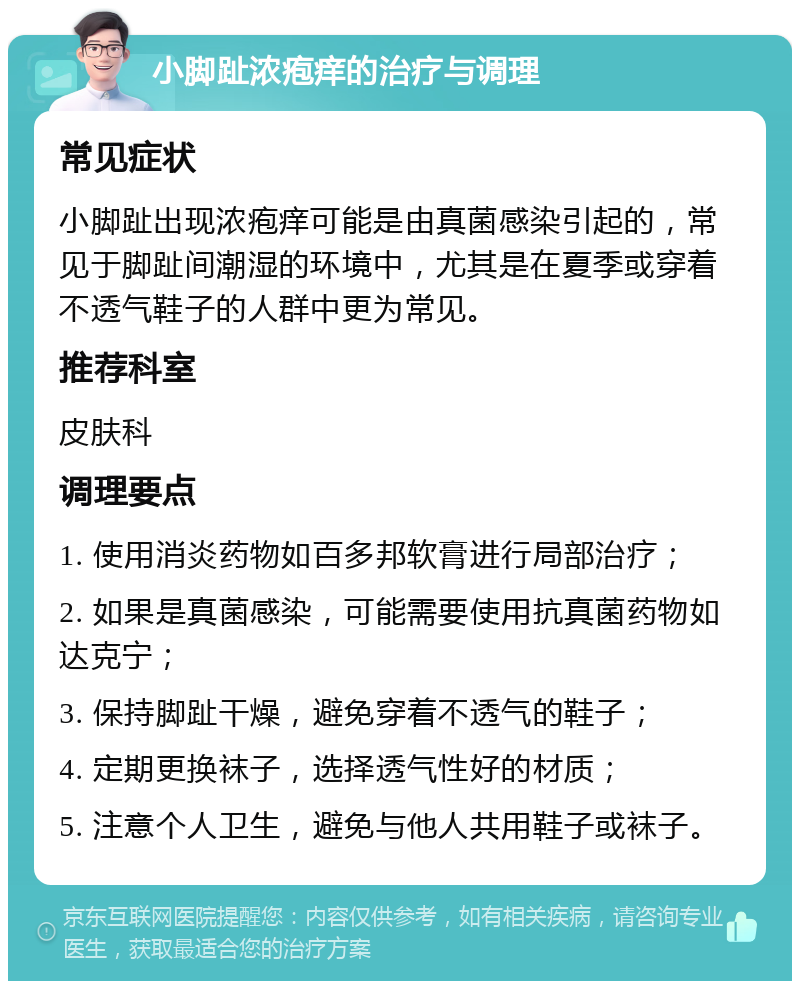 小脚趾浓疱痒的治疗与调理 常见症状 小脚趾出现浓疱痒可能是由真菌感染引起的，常见于脚趾间潮湿的环境中，尤其是在夏季或穿着不透气鞋子的人群中更为常见。 推荐科室 皮肤科 调理要点 1. 使用消炎药物如百多邦软膏进行局部治疗； 2. 如果是真菌感染，可能需要使用抗真菌药物如达克宁； 3. 保持脚趾干燥，避免穿着不透气的鞋子； 4. 定期更换袜子，选择透气性好的材质； 5. 注意个人卫生，避免与他人共用鞋子或袜子。