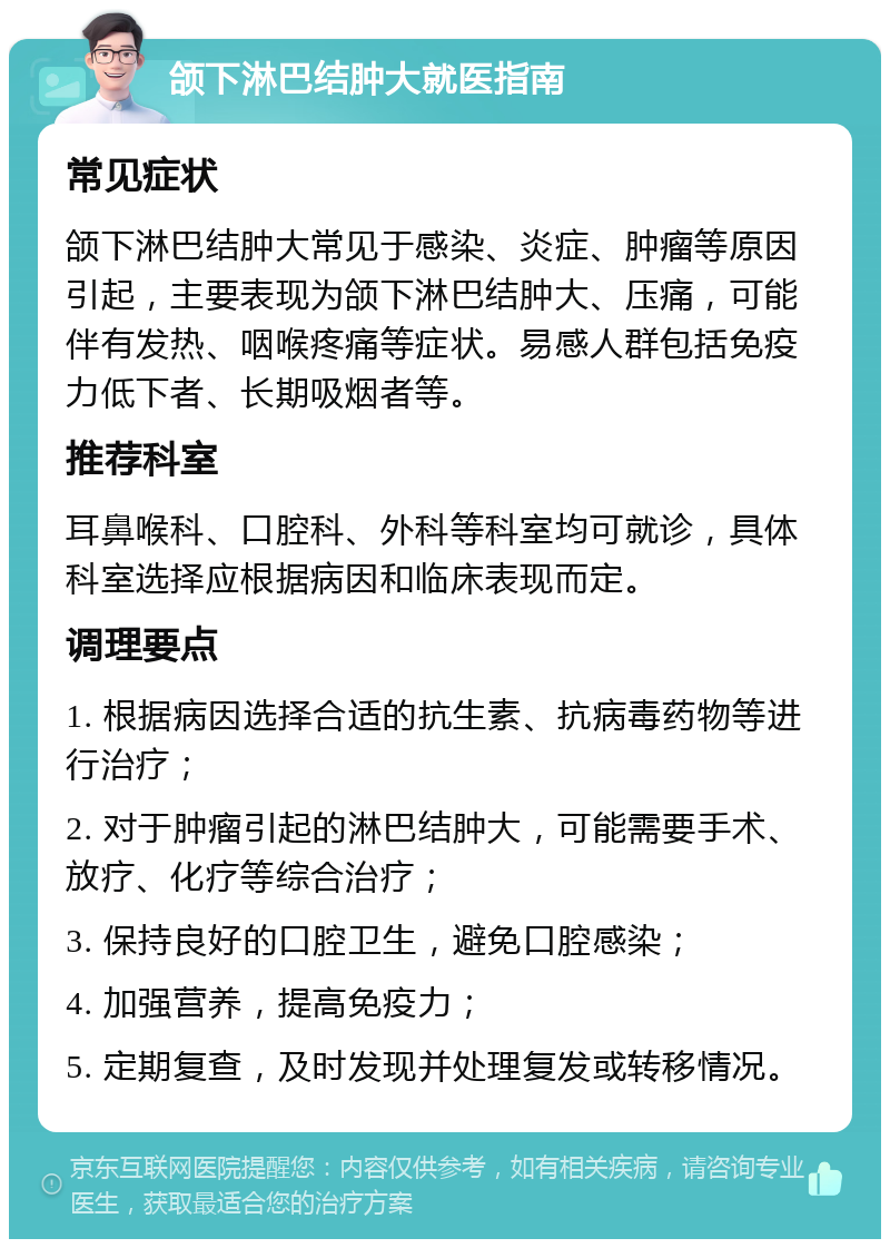 颌下淋巴结肿大就医指南 常见症状 颌下淋巴结肿大常见于感染、炎症、肿瘤等原因引起，主要表现为颌下淋巴结肿大、压痛，可能伴有发热、咽喉疼痛等症状。易感人群包括免疫力低下者、长期吸烟者等。 推荐科室 耳鼻喉科、口腔科、外科等科室均可就诊，具体科室选择应根据病因和临床表现而定。 调理要点 1. 根据病因选择合适的抗生素、抗病毒药物等进行治疗； 2. 对于肿瘤引起的淋巴结肿大，可能需要手术、放疗、化疗等综合治疗； 3. 保持良好的口腔卫生，避免口腔感染； 4. 加强营养，提高免疫力； 5. 定期复查，及时发现并处理复发或转移情况。