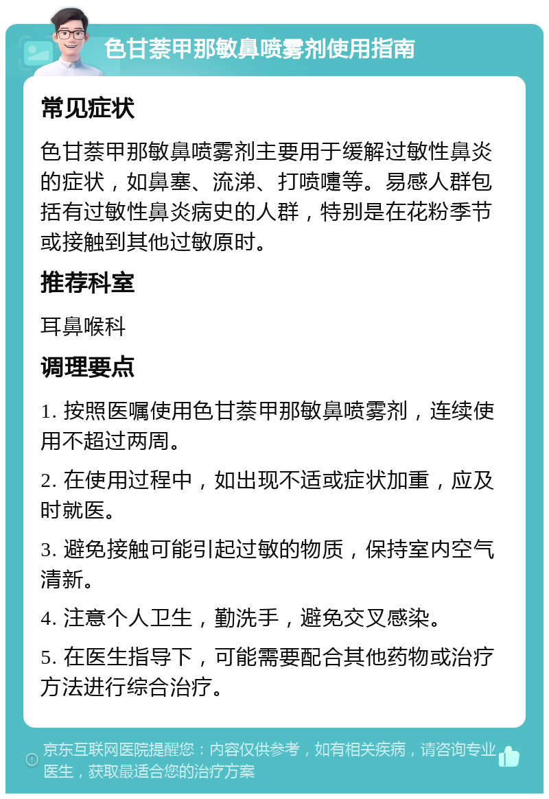 色甘萘甲那敏鼻喷雾剂使用指南 常见症状 色甘萘甲那敏鼻喷雾剂主要用于缓解过敏性鼻炎的症状，如鼻塞、流涕、打喷嚏等。易感人群包括有过敏性鼻炎病史的人群，特别是在花粉季节或接触到其他过敏原时。 推荐科室 耳鼻喉科 调理要点 1. 按照医嘱使用色甘萘甲那敏鼻喷雾剂，连续使用不超过两周。 2. 在使用过程中，如出现不适或症状加重，应及时就医。 3. 避免接触可能引起过敏的物质，保持室内空气清新。 4. 注意个人卫生，勤洗手，避免交叉感染。 5. 在医生指导下，可能需要配合其他药物或治疗方法进行综合治疗。