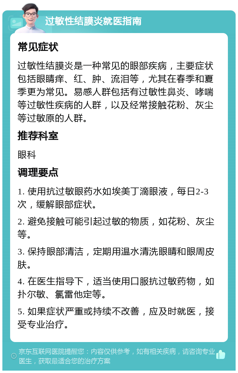 过敏性结膜炎就医指南 常见症状 过敏性结膜炎是一种常见的眼部疾病，主要症状包括眼睛痒、红、肿、流泪等，尤其在春季和夏季更为常见。易感人群包括有过敏性鼻炎、哮喘等过敏性疾病的人群，以及经常接触花粉、灰尘等过敏原的人群。 推荐科室 眼科 调理要点 1. 使用抗过敏眼药水如埃美丁滴眼液，每日2-3次，缓解眼部症状。 2. 避免接触可能引起过敏的物质，如花粉、灰尘等。 3. 保持眼部清洁，定期用温水清洗眼睛和眼周皮肤。 4. 在医生指导下，适当使用口服抗过敏药物，如扑尔敏、氯雷他定等。 5. 如果症状严重或持续不改善，应及时就医，接受专业治疗。